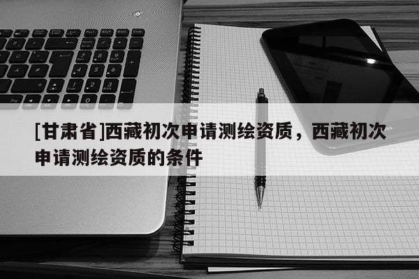 [甘肃省]西藏初次申请测绘资质，西藏初次申请测绘资质的条件