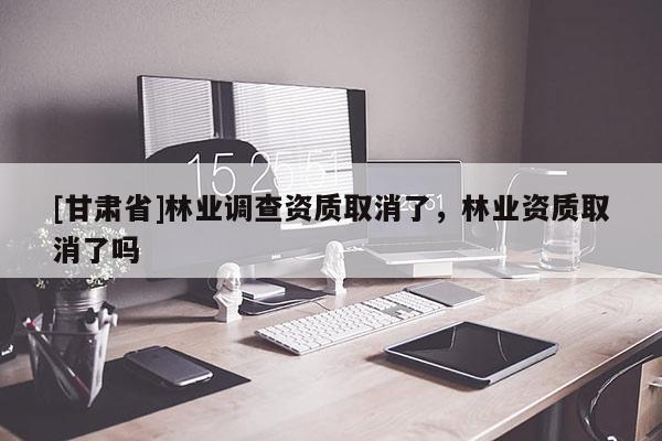[甘肃省]林业调查资质取消了，林业资质取消了吗