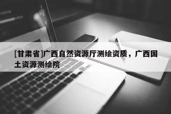 [甘肃省]广西自然资源厅测绘资质，广西国土资源测绘院