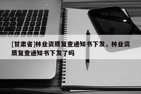 [甘肃省]林业资质复查通知书下发，林业资质复查通知书下发了吗