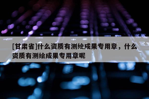 [甘肃省]什么资质有测绘成果专用章，什么资质有测绘成果专用章呢