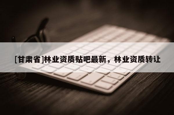 [甘肃省]林业资质贴吧最新，林业资质转让