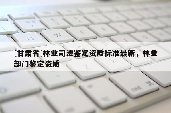 [甘肃省]林业司法鉴定资质标准最新，林业部门鉴定资质