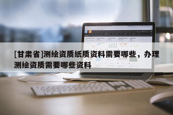 [甘肃省]测绘资质纸质资料需要哪些，办理测绘资质需要哪些资料