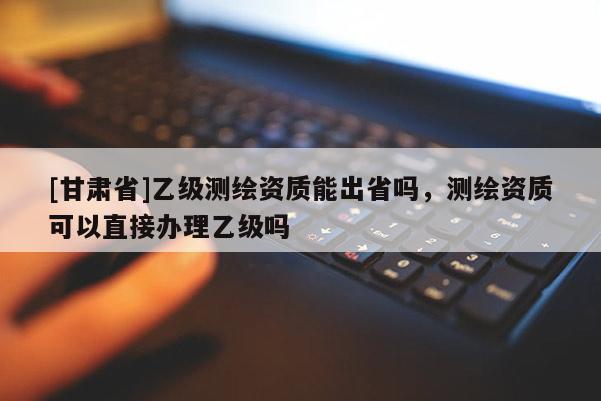 [甘肃省]乙级测绘资质能出省吗，测绘资质可以直接办理乙级吗