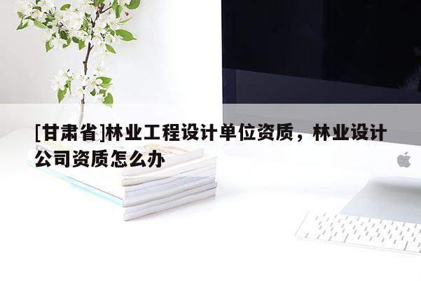 [甘肃省]林业工程设计单位资质，林业设计公司资质怎么办