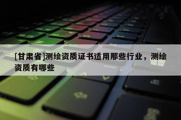 [甘肃省]测绘资质证书适用那些行业，测绘资质有哪些