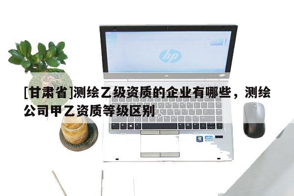 [甘肃省]测绘乙级资质的企业有哪些，测绘公司甲乙资质等级区别