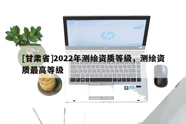 [甘肃省]2022年测绘资质等级，测绘资质最高等级