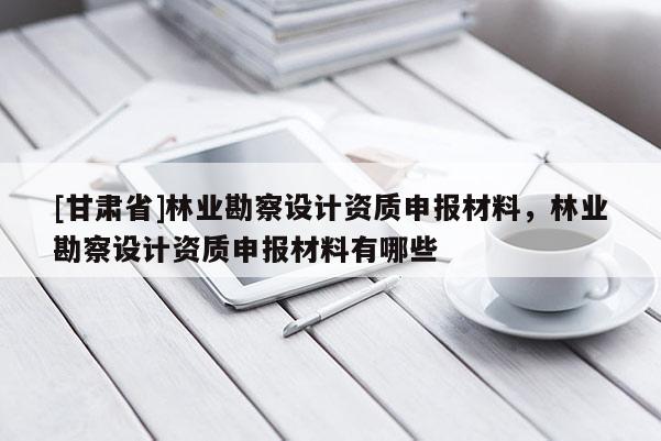 [甘肃省]林业勘察设计资质申报材料，林业勘察设计资质申报材料有哪些