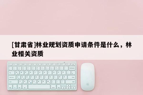 [甘肃省]林业规划资质申请条件是什么，林业相关资质