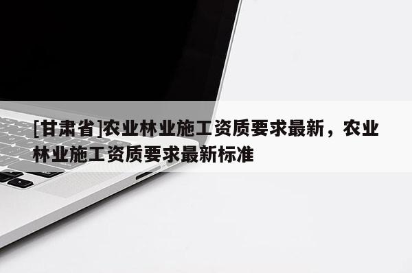 [甘肃省]农业林业施工资质要求最新，农业林业施工资质要求最新标准