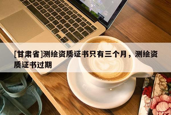[甘肃省]测绘资质证书只有三个月，测绘资质证书过期