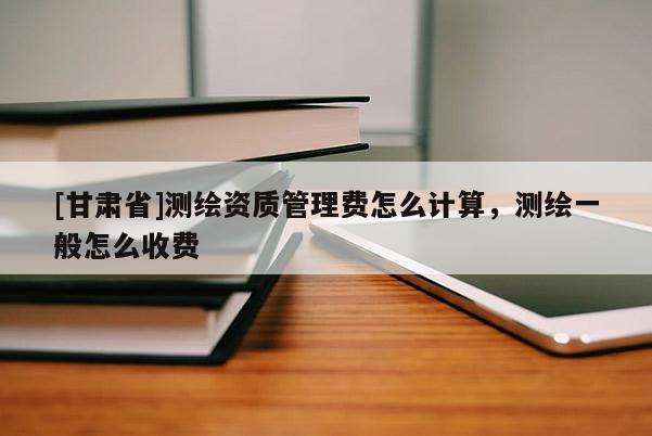 [甘肃省]测绘资质管理费怎么计算，测绘一般怎么收费