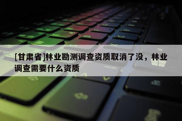 [甘肃省]林业勘测调查资质取消了没，林业调查需要什么资质