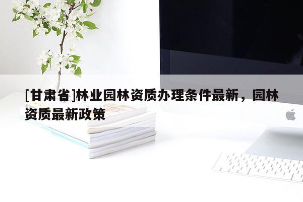 [甘肃省]林业园林资质办理条件最新，园林资质最新政策