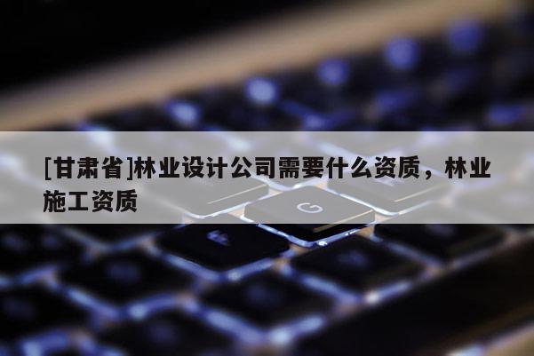 [甘肃省]林业设计公司需要什么资质，林业施工资质