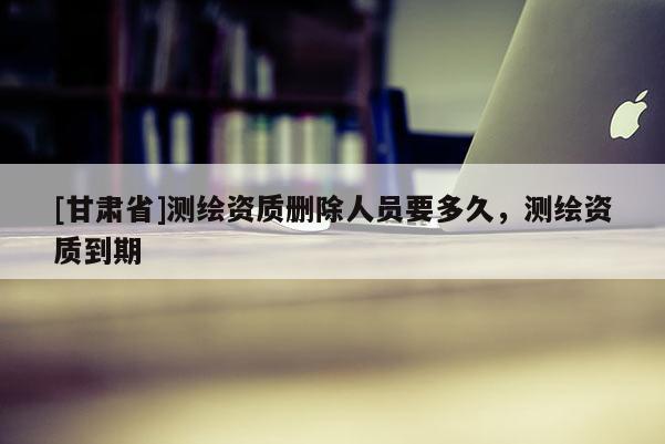 [甘肃省]测绘资质删除人员要多久，测绘资质到期