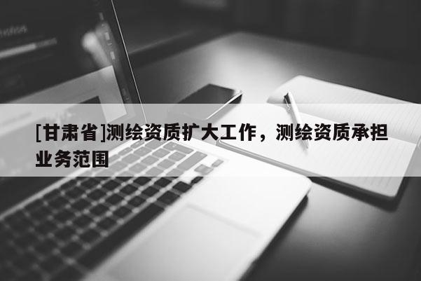 [甘肃省]测绘资质扩大工作，测绘资质承担业务范围