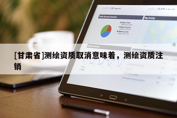 [甘肃省]测绘资质取消意味着，测绘资质注销