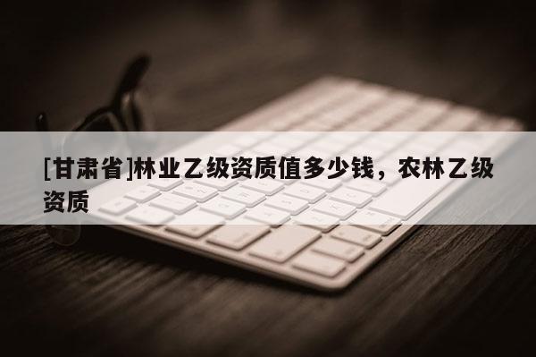 [甘肃省]林业乙级资质值多少钱，农林乙级资质