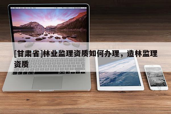 [甘肃省]林业监理资质如何办理，造林监理资质