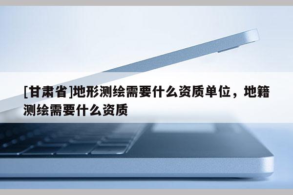 [甘肃省]地形测绘需要什么资质单位，地籍测绘需要什么资质