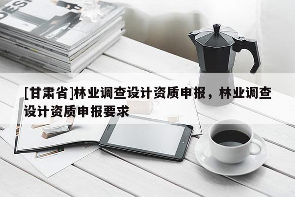 [甘肃省]林业调查设计资质申报，林业调查设计资质申报要求