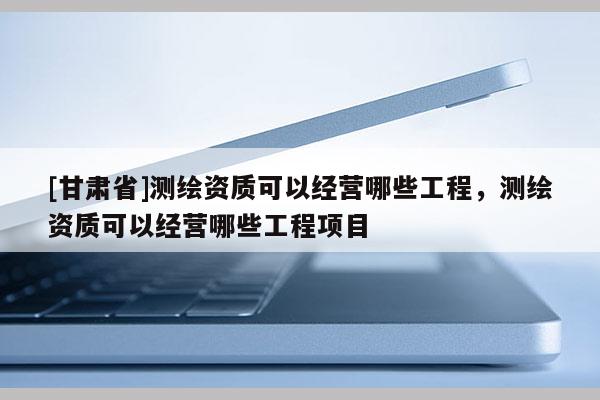 [甘肃省]测绘资质可以经营哪些工程，测绘资质可以经营哪些工程项目