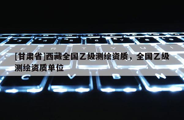 [甘肃省]西藏全国乙级测绘资质，全国乙级测绘资质单位