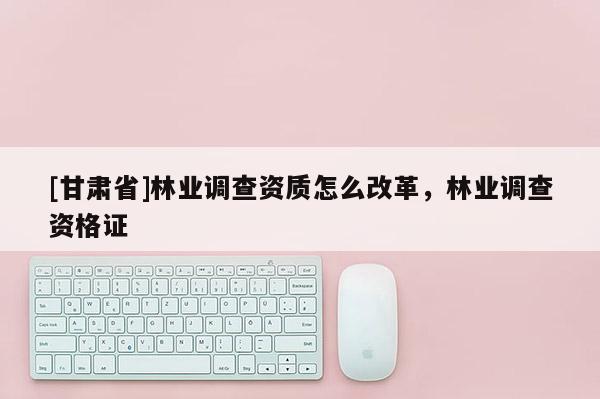 [甘肃省]林业调查资质怎么改革，林业调查资格证