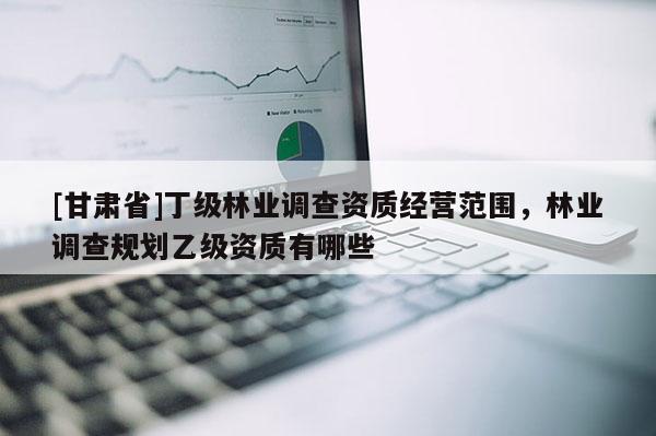 [甘肃省]丁级林业调查资质经营范围，林业调查规划乙级资质有哪些
