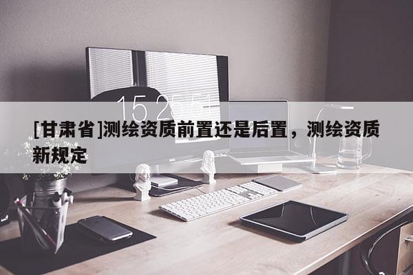 [甘肃省]测绘资质前置还是后置，测绘资质新规定
