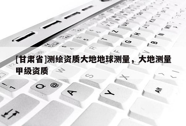 [甘肃省]测绘资质大地地球测量，大地测量甲级资质