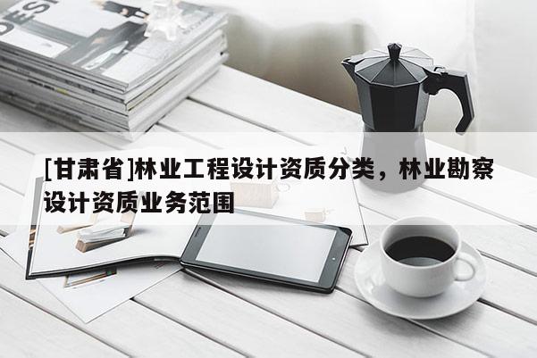 [甘肃省]林业工程设计资质分类，林业勘察设计资质业务范围