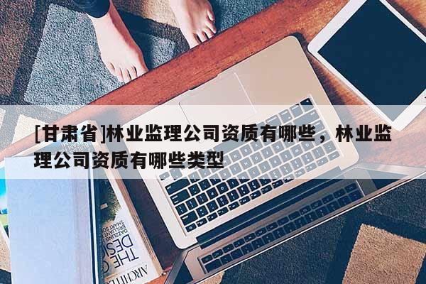 [甘肃省]林业监理公司资质有哪些，林业监理公司资质有哪些类型
