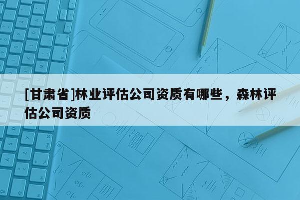 [甘肃省]林业评估公司资质有哪些，森林评估公司资质