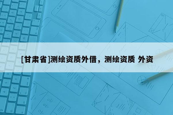 [甘肃省]测绘资质外借，测绘资质 外资