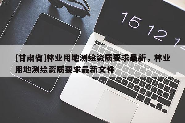 [甘肃省]林业用地测绘资质要求最新，林业用地测绘资质要求最新文件