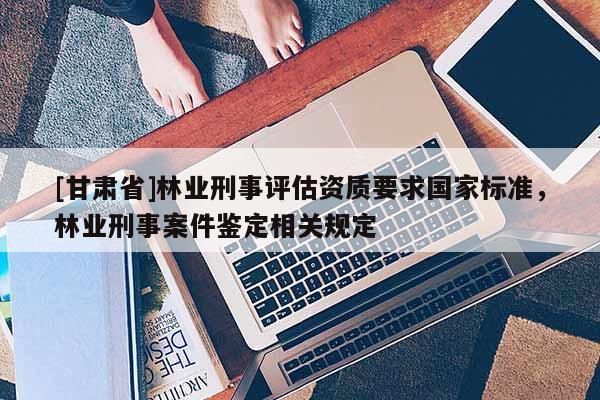 [甘肃省]林业刑事评估资质要求国家标准，林业刑事案件鉴定相关规定