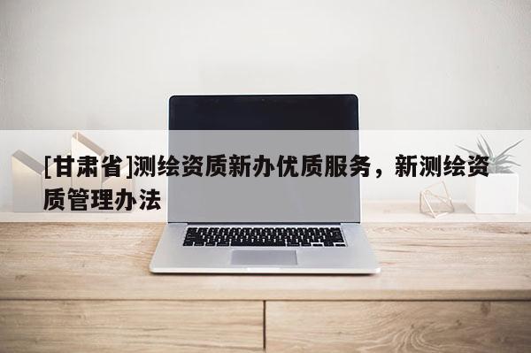 [甘肃省]测绘资质新办优质服务，新测绘资质管理办法