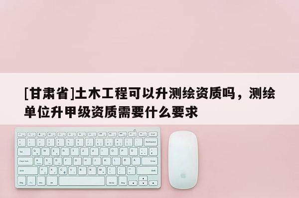 [甘肃省]土木工程可以升测绘资质吗，测绘单位升甲级资质需要什么要求