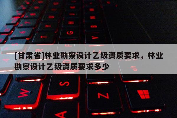 [甘肃省]林业勘察设计乙级资质要求，林业勘察设计乙级资质要求多少