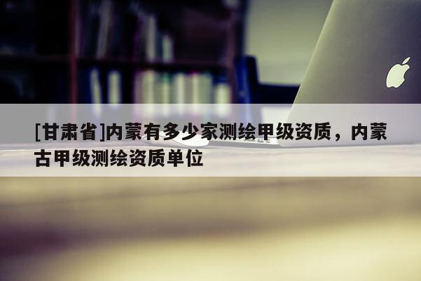 [甘肃省]内蒙有多少家测绘甲级资质，内蒙古甲级测绘资质单位
