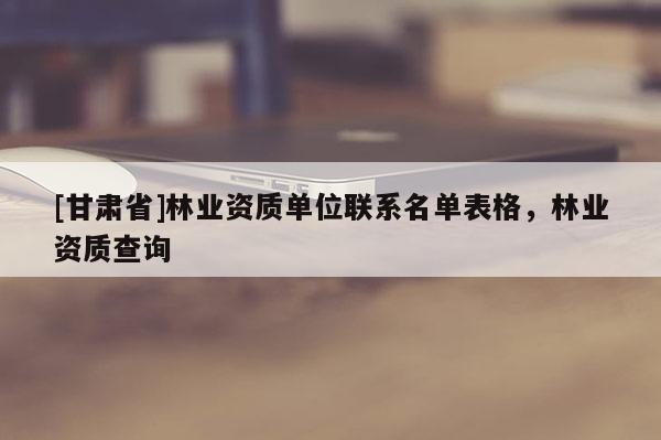 [甘肃省]林业资质单位联系名单表格，林业资质查询