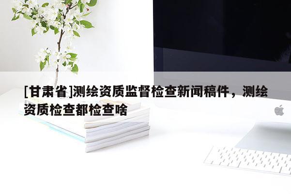 [甘肃省]测绘资质监督检查新闻稿件，测绘资质检查都检查啥