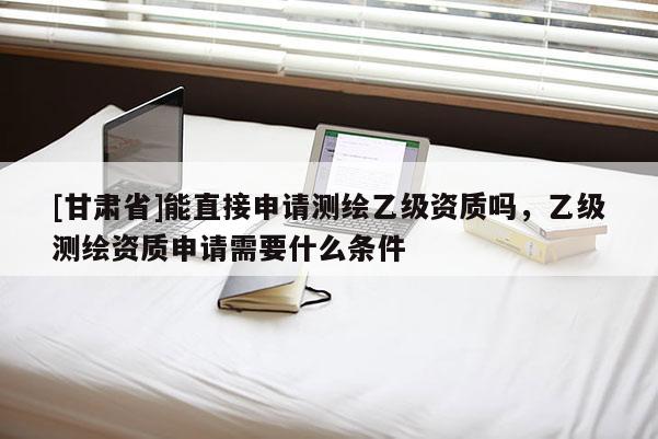 [甘肃省]能直接申请测绘乙级资质吗，乙级测绘资质申请需要什么条件