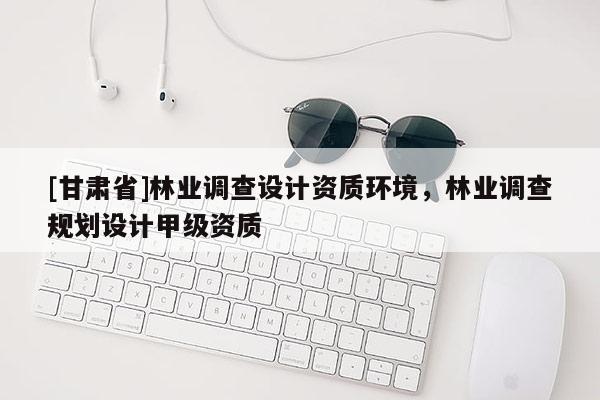 [甘肃省]林业调查设计资质环境，林业调查规划设计甲级资质