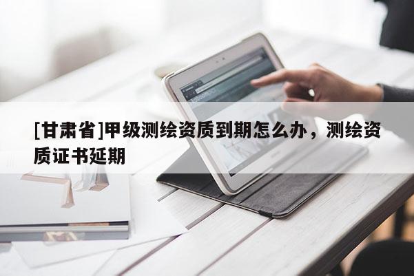[甘肃省]甲级测绘资质到期怎么办，测绘资质证书延期