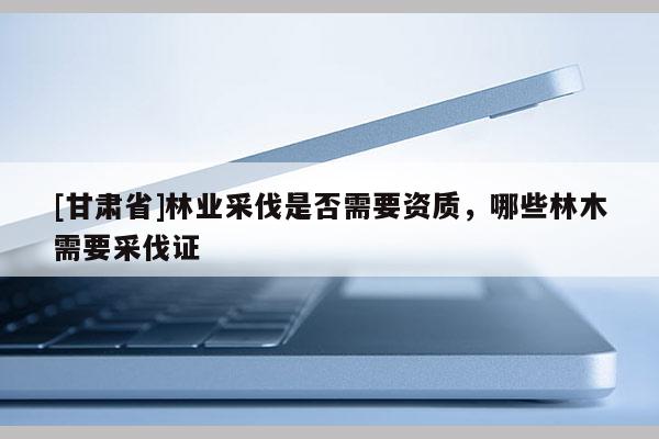 [甘肃省]林业采伐是否需要资质，哪些林木需要采伐证